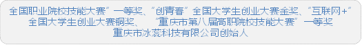 全国职业院校技能大赛”一等奖、“创青春”全国大学生创业大赛金奖、“互联网+”全国大学生创业大赛铜奖、 “重庆市第八届高职院校技能大赛”一等奖重庆市冰蕊科技有限公司创始人